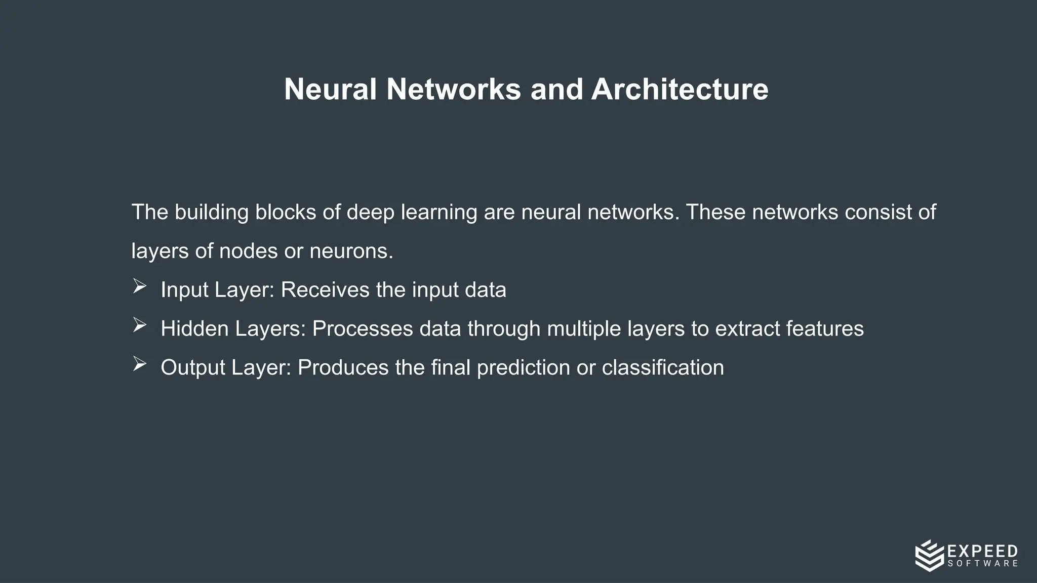 Neural Networks and Architecture
The building blocks of deep learning are neural networks. These networks consist of
layers of nodes or neurons.
 Input Layer: Receives the input data
 Hidden Layers: Processes data through multiple layers to extract features
 Output Layer: Produces the final prediction or classification
 