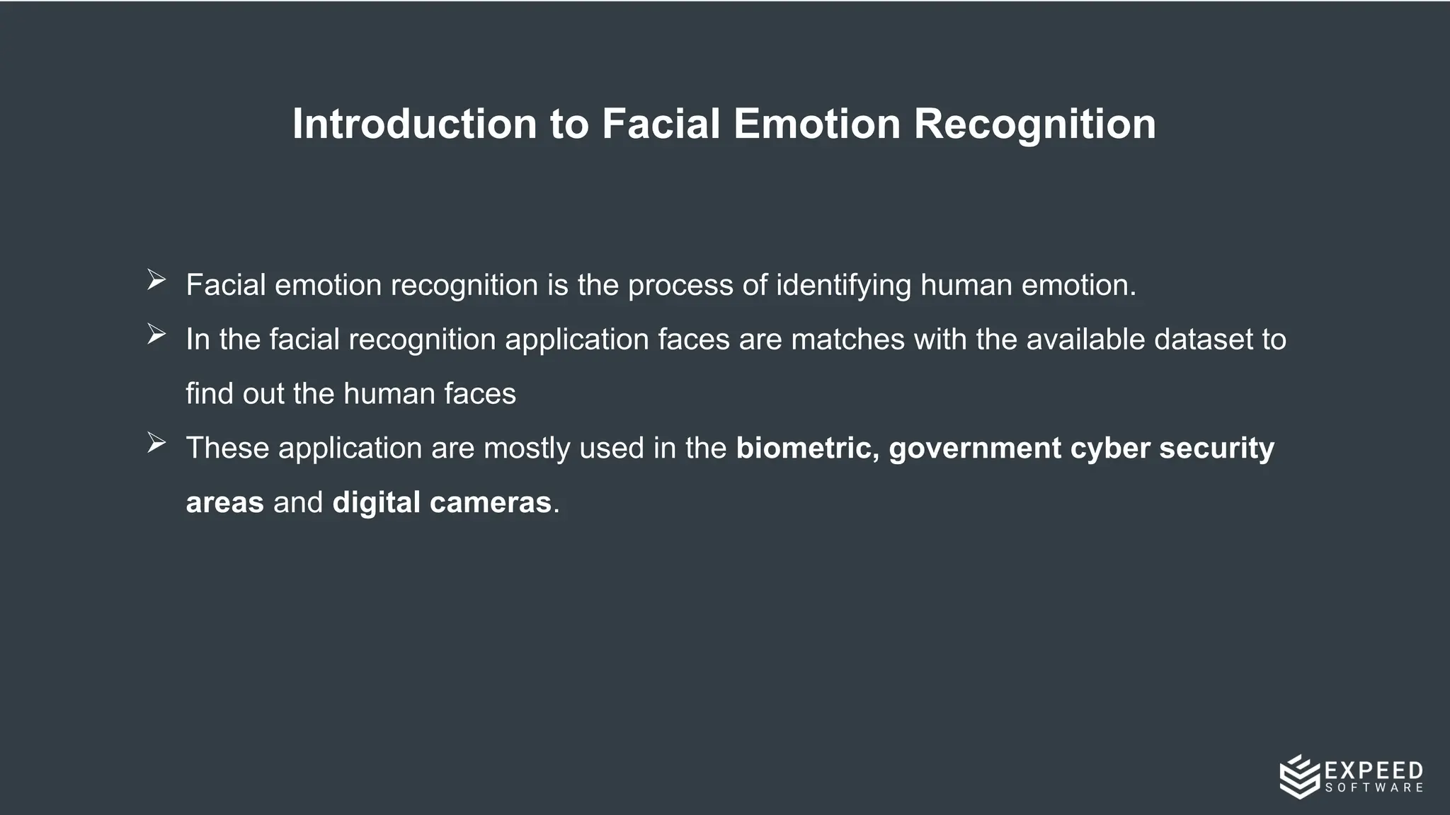 Introduction to Facial Emotion Recognition
 Facial emotion recognition is the process of identifying human emotion.
 In the facial recognition application faces are matches with the available dataset to
find out the human faces
 These application are mostly used in the biometric, government cyber security
areas and digital cameras.
 