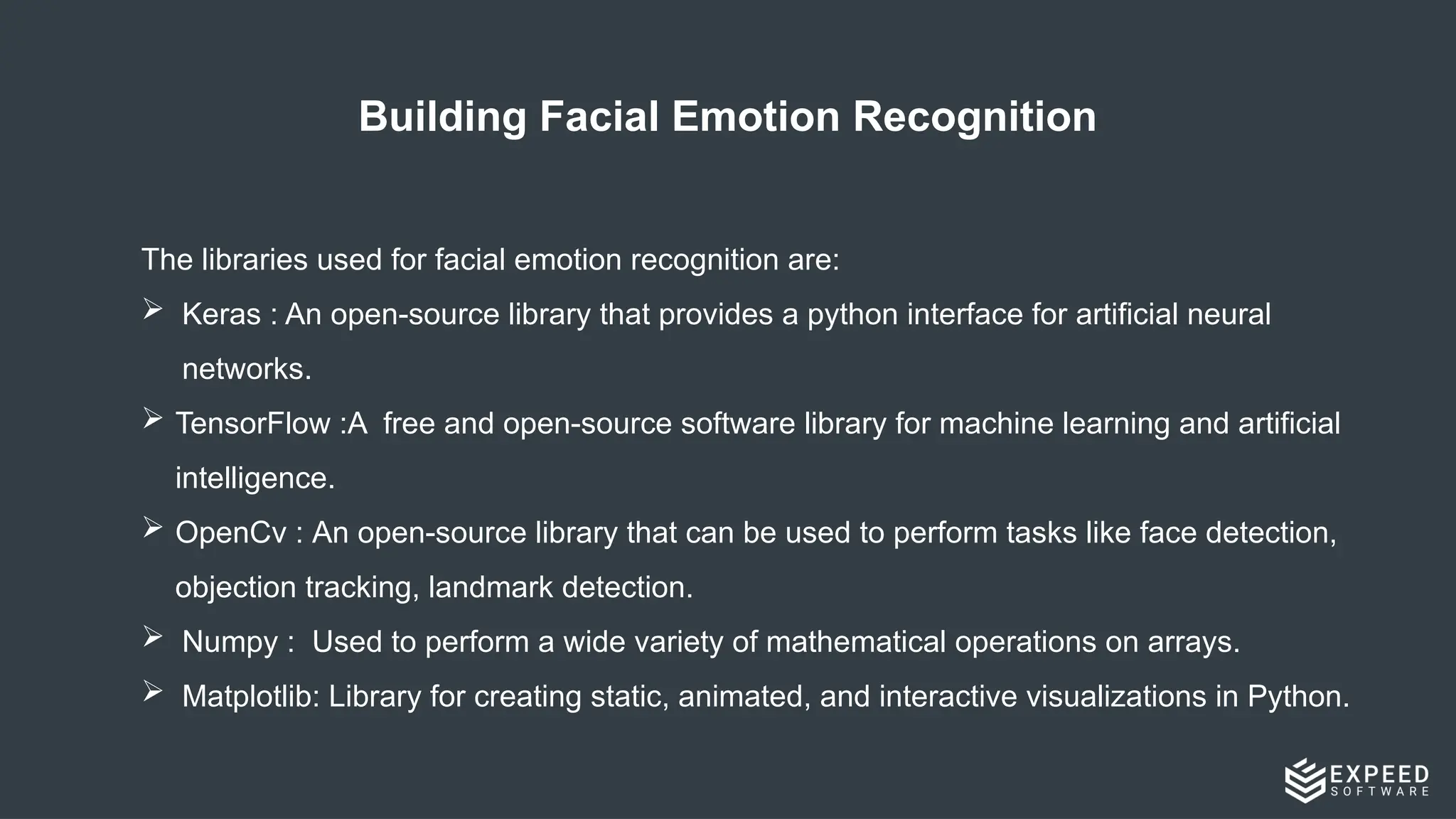 Building Facial Emotion Recognition
The libraries used for facial emotion recognition are:
 Keras : An open-source library that provides a python interface for artificial neural
networks.
 TensorFlow :A ​
free and open-source software library for machine learning and artificial
intelligence.
 OpenCv : An open-source library that can be used to perform tasks like face detection,
objection tracking, landmark detection.
 Numpy : Used to perform a wide variety of mathematical operations on arrays.
 Matplotlib: Library for creating static, animated, and interactive visualizations in Python.
 
