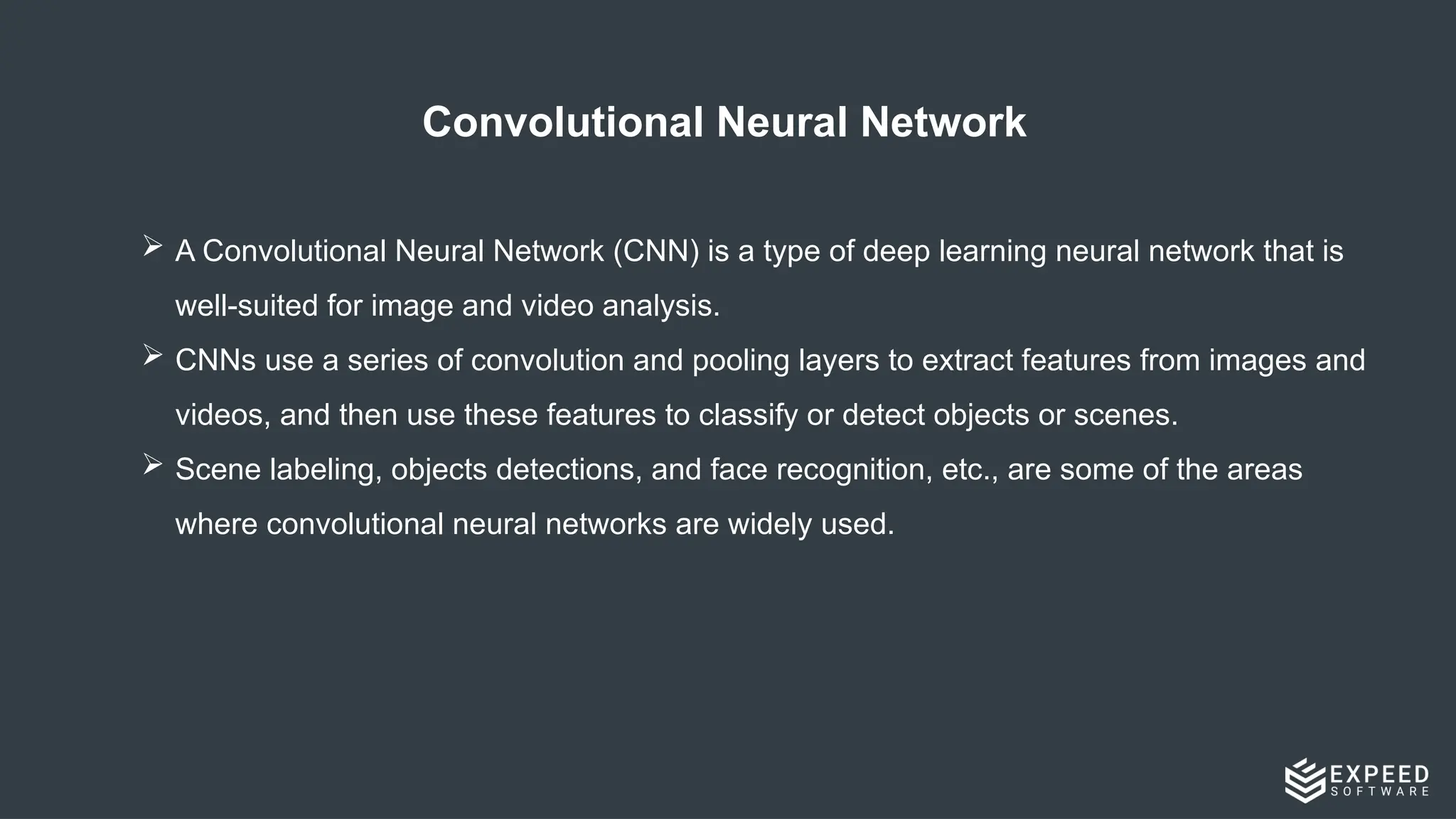 Convolutional Neural Network​
 A Convolutional Neural Network (CNN) is a type of deep learning neural network that is
well-suited for image and video analysis.​
 CNNs use a series of convolution and pooling layers to extract features from images and
videos, and then use these features to classify or detect objects or scenes.​
 Scene labeling, objects detections, and face recognition, etc., are some of the areas
where convolutional neural networks are widely used. ​
 