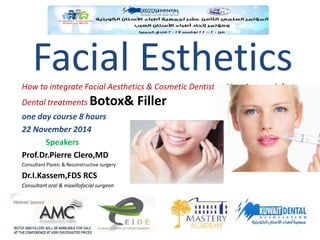 Facial Esthetics 
How to integrate Facial Aesthetics & Cosmetic Dentistry ,New Approach for 
Dental treatments Botox& Filler 
one day course 8 hours 
22 November 2014 
Speakers 
Prof.Dr.Pierre Clero,MD 
Consultant Plastic & Reconstructive surgery 
Dr.I.Kassem,FDS RCS 
Consultant oral & maxillofacial surgeon 
 