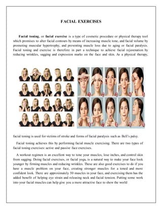FACIAL EXERCISES
Facial toning, or facial exercise is a type of cosmetic procedure or physical therapy tool
which promises to alter facial contours by means of increasing muscle tone, and facial volume by
promoting muscular hypertrophy, and preventing muscle loss due to aging or facial paralysis.
Facial toning and exercise is therefore in part a technique to achieve facial rejuvenation by
reducing wrinkles, sagging and expression marks on the face and skin. As a physical therapy,
facial toning is used for victims of stroke and forms of facial paralysis such as Bell’s palsy.
Facial toning achieves this by performing facial muscle exercising. There are two types of
facial toning exercises: active and passive face exercises.
A workout regimen is an excellent way to tone your muscles, lose inches, and control skin
from sagging. Doing facial exercises, or facial yoga, is a natural way to make your face look
younger by firming muscles and reducing wrinkles. These are also good exercises to do if you
have a muscle problem on your face, creating stronger muscles for a toned and more
confident look. There are approximately 50 muscles in your face, and exercising them has the
added benefit of helping eye strain and releasing neck and facial tension. Putting some work
into your facial muscles can help give you a more attractive face to show the world
 