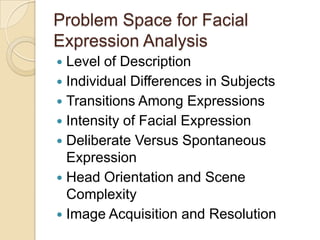 Problem Space for Facial
Expression Analysis
Level of Description
 Individual Differences in Subjects
 Transitions Among Expressions
 Intensity of Facial Expression
 Deliberate Versus Spontaneous
Expression
 Head Orientation and Scene
Complexity
 Image Acquisition and Resolution


 