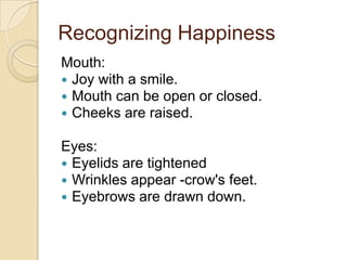 Recognizing Happiness
Mouth:
 Joy with a smile.
 Mouth can be open or closed.
 Cheeks are raised.

Eyes:
 Eyelids are tightened
 Wrinkles appear -crow's feet.
 Eyebrows are drawn down.

 