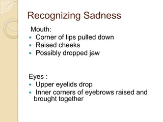 Recognizing Sadness
Mouth:
 Corner of lips pulled down
 Raised cheeks
 Possibly dropped jaw

Eyes :
 Upper eyelids drop
 Inner corners of eyebrows raised and
brought together

 