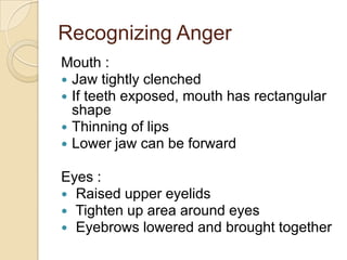 Recognizing Anger
Mouth :
 Jaw tightly clenched
 If teeth exposed, mouth has rectangular
shape
 Thinning of lips
 Lower jaw can be forward
Eyes :
 Raised upper eyelids
 Tighten up area around eyes
 Eyebrows lowered and brought together

 