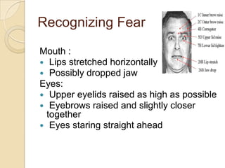 Recognizing Fear
Mouth :
 Lips stretched horizontally
 Possibly dropped jaw
Eyes:
 Upper eyelids raised as high as possible
 Eyebrows raised and slightly closer
together
 Eyes staring straight ahead

 