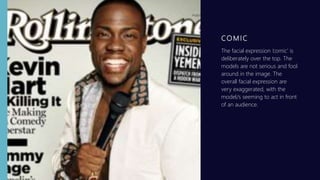 CO M IC
The facial expression ’comic’ is
deliberately over the top. The
models are not serious and fool
around in the image. The
overall facial expression are
very exaggerated, with the
model/s seeming to act in front
of an audience.
 