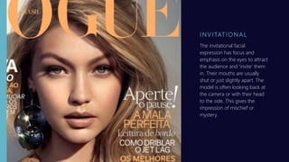 I N V I TAT I O N A L
The invitational facial
expression has focus and
emphasis on the eyes to attract
the audience and ‘invite’ them
in. Their mouths are usually
shut or just slightly apart. The
model is often looking back at
the camera or with their head
to the side. This gives the
impression of mischief or
mystery.
 