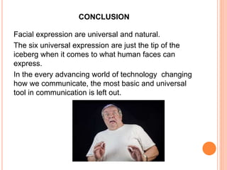 CONCLUSION
Facial expression are universal and natural.
The six universal expression are just the tip of the
iceberg when it comes to what human faces can
express.
In the every advancing world of technology changing
how we communicate, the most basic and universal
tool in communication is left out.
 