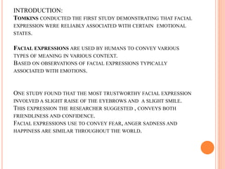 INTRODUCTION:
TOMKINS CONDUCTED THE FIRST STUDY DEMONSTRATING THAT FACIAL
EXPRESSION WERE RELIABLY ASSOCIATED WITH CERTAIN EMOTIONAL
STATES.
FACIAL EXPRESSIONS ARE USED BY HUMANS TO CONVEY VARIOUS
TYPES OF MEANING IN VARIOUS CONTEXT.
BASED ON OBSERVATIONS OF FACIAL EXPRESSIONS TYPICALLY
ASSOCIATED WITH EMOTIONS.
ONE STUDY FOUND THAT THE MOST TRUSTWORTHY FACIAL EXPRESSION
INVOLVED A SLIGHT RAISE OF THE EYEBROWS AND A SLIGHT SMILE.
THIS EXPRESSION THE RESEARCHER SUGGESTED , CONVEYS BOTH
FRIENDLINESS AND CONFIDENCE.
FACIAL EXPRESSIONS USE TO CONVEY FEAR, ANGER SADNESS AND
HAPPINESS ARE SIMILAR THROUGHOUT THE WORLD.
 