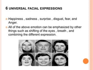 6 UNIVERSAL FACIAL EXPRESSIONS
 Happiness , sadness , surprise , disgust, fear, and
Anger.
 All of the above emotion can be emphasized by other
things such as shifting of the eyes , breath , and
combining the different expression.
 