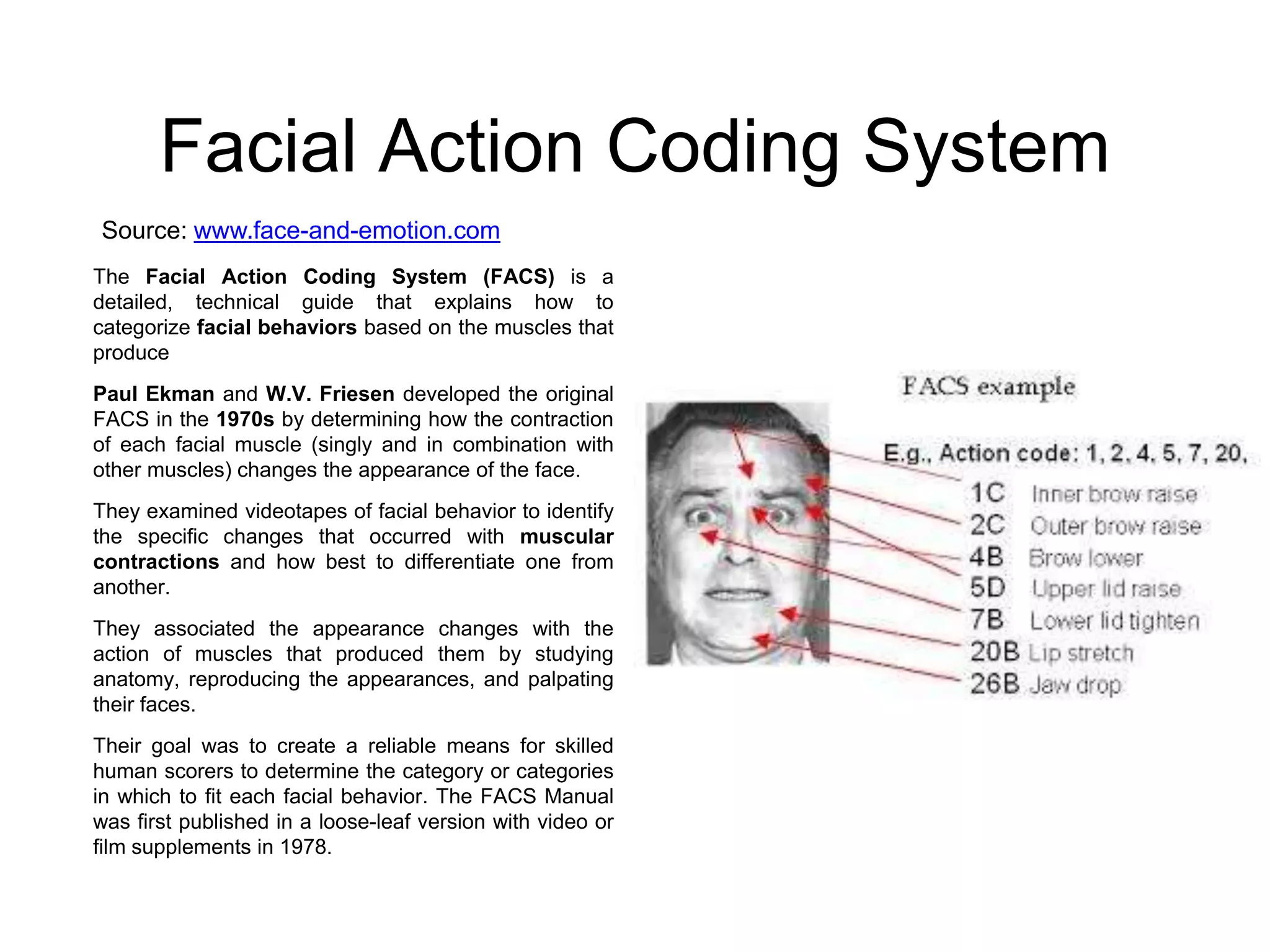 Facial Action Coding System
Source: www.face-and-emotion.com
The Facial Action Coding System (FACS) is a
detailed, technical guide that explains how to
categorize facial behaviors based on the muscles that
produce
Paul Ekman and W.V. Friesen developed the original
FACS in the 1970s by determining how the contraction
of each facial muscle (singly and in combination with
other muscles) changes the appearance of the face.
They examined videotapes of facial behavior to identify
the specific changes that occurred with muscular
contractions and how best to differentiate one from
another.
They associated the appearance changes with the
action of muscles that produced them by studying
anatomy, reproducing the appearances, and palpating
their faces.
Their goal was to create a reliable means for skilled
human scorers to determine the category or categories
in which to fit each facial behavior. The FACS Manual
was first published in a loose-leaf version with video or
film supplements in 1978.

 
