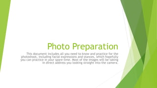 Photo Preparation
This document includes all you need to know and practice for the
photoshoot, including facial expressions and stances, which hopefully
you can practice in your spare time. Most of the images will be taking
in direct address you looking straight into the camera.
 