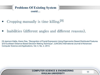 LOGO11
Problems Of Existing System
contd…
COMPUTER SCIENCE & ENGINEERING
KHULNA UNIVERSITY
 Cropping manually is time killing.[3]
 Inabilities (different angles and different reasons).
[3] Jeemoni Kalita, Karen Das, “Recognition of Facial Expression Using Eigenvector Based Distributed Features
and Euclidean Distance Based Decision Making Technique”, (IJACSA) International Journal of Advanced
Computer Science and Applications, Vol. 4, No. 2, 2013.
 