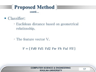 LOGO17
Proposed Method
contd…
COMPUTER SCIENCE & ENGINEERING
KHULNA UNIVERSITY
 Classifier:
• Euclidean distance based on geometrical
relationship.
• The feature vector V.
𝑉 = 𝑉𝑑0 𝑉𝑑1 𝑉𝑑2 𝑉𝑤 𝑉ℎ 𝑉𝑢𝑙 𝑉𝑙𝑙
 