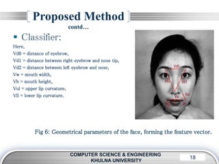 LOGO18
Proposed Method
contd…
COMPUTER SCIENCE & ENGINEERING
KHULNA UNIVERSITY
 Classifier:
Here,
Vd0 = distance of eyebrow,
Vd1 = distance between right eyebrow and nose tip,
Vd2 = distance between left eyebrow and nose,
Vw = mouth width,
Vh = mouth height,
Vul = upper lip curvature,
Vll = lower lip curvature.
Fig 6: Geometrical parameters of the face, forming the feature vector.
 