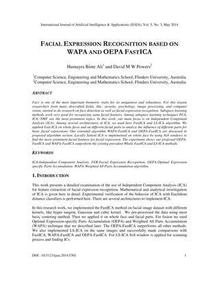 International Journal of Artificial Intelligence & Applications (IJAIA), Vol. 5, No. 3, May 2014
DOI : 10.5121/ijaia.2014.5301 1
FACIAL EXPRESSION RECOGNITION BASED ON
WAPA AND OEPA FASTICA
Humayra Binte Ali1
and David M W Powers2
1
Computer Science, Engineering and Mathematics School, Flinders University, Australia
2
Computer Science, Engineering and Mathematics School, Flinders University, Australia
ABSTRACT
Face is one of the most important biometric traits for its uniqueness and robustness. For this reason
researchers from many diversified fields, like: security, psychology, image processing, and computer
vision, started to do research on face detection as well as facial expression recognition. Subspace learning
methods work very good for recognizing same facial features. Among subspace learning techniques PCA,
ICA, NMF are the most prominent topics. In this work, our main focus is on Independent Component
Analysis (ICA). Among several architectures of ICA, we used here FastICA and LS-ICA algorithm. We
applied Fast-ICA on whole faces and on different facial parts to analyze the influence of different parts for
basic facial expressions. Our extended algorithm WAPA-FastICA and OEPA-FastICA are discussed in
proposed algorithm section. Locally Salient ICA is implemented on whole face by using 8x8 windows to
find the more prominent facial features for facial expression. The experiment shows our proposed OEPA-
FastICA and WAPA-FastICA outperform the existing prevalent Whole-FastICA and LS-ICA methods.
.
KEYWORDS
ICA-Independent Component Analysis, FER-Facial Expression Recognition, OEPA-Optimal Expression
specific Parts Accumulation. WAPA-Weighted All Parts Accumulation algorithm.
1. INTRODUCTION
This work presents a detailed examination of the use of Independent Component Analysis (ICA)
for feature extraction of facial expression recognition. Mathematical and analytical investigation
of ICA is given here in detail. Experimental verification of the behavior of ICA with Euclidean
distance classifiers is performed here. There are several architectures to implement ICA.
In this research work, we implemented the FastICA method on facial image dataset with different
kernels, like hyper tangent, Gaussian and cubic kernel. We pre-processed the data using most
basic centering method. Then we applied it on whole face and facial parts. For fusion we used
Optimal Expression-specific Parts Accumulation (OEPA) and Weighted All Parts Accumulation
(WAPA) technique that we described later. The OEPA-FastICA outperforms all other methods.
We also implemented LS-ICA on the same images and successfully made comparisons with
FastICA, WAPA-FastICA and OEPA-FastICA. For LS-ICA 8x8 window is applied for scanning
process and finding ICs.
 
