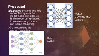 Proposed
systemIn the svm systems and fully
connected system the
model that is built after we
fit the model using dataset
it consumes large space
and is time consuming.
So to overcome the
problem we built a
convolution neural network
model which take less size
and is fast.
FULLY
CONNECTED
LAYER
CNN
LAYER
 