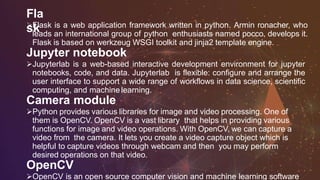 Fla
skFlask is a web application framework written in python. Armin ronacher, who
leads an international group of python enthusiasts named pocco, develops it.
Flask is based on werkzeug WSGI toolkit and jinja2 template engine.
Jupyter notebook
Jupyterlab is a web-based interactive development environment for jupyter
notebooks, code, and data. Jupyterlab is flexible: configure and arrange the
user interface to support a wide range of workflows in data science, scientific
computing, and machine learning.
Camera module
Python provides various libraries for image and video processing. One of
them is OpenCV. OpenCV is a vast library that helps in providing various
functions for image and video operations. With OpenCV, we can capture a
video from the camera. It lets you create a video capture object which is
helpful to capture videos through webcam and then you may perform
desired operations on that video.
OpenCV
OpenCV is an open source computer vision and machine learning software
 