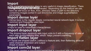 Import
imagedatageneratorThe imagedatagenerator class is very useful in image classification. There
are several ways to usethis generator, depending on the method we use,
here we will focus on flow_from_directory takes a path to the directory
containing images sorted in sub directories and image augmentation
parameters.
Import dense layer
Dense layer is the regular deeply connected neural network layer. It is most
common and frequently used layer.
Import input layer
Input is used to instantiate a keras tensor.
Import dropout layer
The dropout layer randomly sets input units to 0 with a frequency of rate at
each step during training time, which helps prevent overfitting.
Import flatten layer
If inputs are shaped (batch,) without a feature axis, then flattening adds an
extra channel dimension and output
shape is (batch, 1).
Import conv2d layer
 