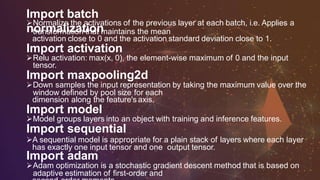 Import batch
normalization
Normalize the activations of the previous layer at each batch, i.e. Applies a
transformation that maintains the mean
activation close to 0 and the activation standard deviation close to 1.
Import activation
Relu activation: max(x, 0), the element-wise maximum of 0 and the input
tensor.
Import maxpooling2d
Down samples the input representation by taking the maximum value over the
window defined by pool size for each
dimension along the feature's axis.
Import model
Model groups layers into an object with training and inference features.
Import sequential
A sequential model is appropriate for a plain stack of layers where each layer
has exactly one input tensor and one output tensor.
Import adam
Adam optimization is a stochastic gradient descent method that is based on
adaptive estimation of first-order and
 