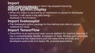 Import
reducelronplateauReduce learning rate when a metric has stopped improving.
Import ipyhton.Display
When this object is returned by an expression or passed to the display
function, it will result in the data being
displayed in the frontend.
Import livelossplot
The livelossplot python package for live training loss plots in jupyter
notebook for keras.
Import TensorFlow
TensorFlow is an end-to-end open source platform for machine learning. It
has a comprehensive, flexible ecosystem of tools, libraries and community
resources that lets researchers push the state-of-the-art in ML and
developers easily build and deploy ML powered applications.
 