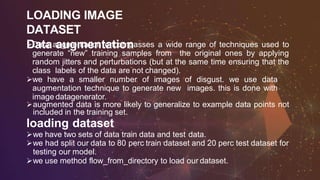 LOADING IMAGE
DATASET
Data augmentationData augmentation encompasses a wide range of techniques used to
generate “new” training samples from the original ones by applying
random jitters and perturbations (but at the same time ensuring that the
class labels of the data are not changed).
we have a smaller number of images of disgust. we use data
augmentation technique to generate new images. this is done with
image datagenerator.
augmented data is more likely to generalize to example data points not
included in the training set.
loading dataset
we have two sets of data train data and test data.
we had split our data to 80 perc train dataset and 20 perc test dataset for
testing our model.
we use method flow_from_directory to load our dataset.
 
