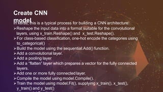 Create CNN
modelIn keras, this is a typical process for building a CNN architecture:
Reshape the input data into a format suitable for the convolutional
layers, using x_train.Reshape() and x_test.Reshape().
For class-based classification, one-hot encode the categories using
to_categorical()
Build the model using the sequential.Add() function.
Add a convolutional layer.
Add a pooling layer
Add a “flatten” layer which prepares a vector for the fully connected
layers.
Add one or more fully connected layer.
Compile the model using model.Compile().
Train the model using model.Fit(), supplying x_train(), x_test(),
y_train() and y_test()
 