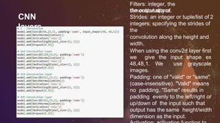 CNN
layers
Filters: integer, the
dimensionality ofthe output space.
Strides: an integer or tuple/list of 2
integers, specifying the strides of
the
convolution along the height and
width.
When using the conv2d layer first
we give the input shape ex
48,48,1. We use grayscale
images.
Padding: one of "valid" or "same"
(case-insensitive). "Valid" means
no padding. "Same" results in
padding evenly to the left/right or
up/down of the input such that
output has the same height/width
dimension as the input.
 
