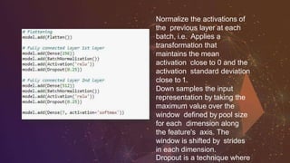 Normalize the activations of
the previous layer at each
batch, i.e. Applies a
transformation that
maintains the mean
activation close to 0 and the
activation standard deviation
close to 1.
Down samples the input
representation by taking the
maximum value over the
window defined by pool size
for each dimension along
the feature's axis. The
window is shifted by strides
in each dimension.
Dropout is a technique where
 
