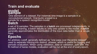 Train and evaluate
model
Sample
One element of a dataset. For instance, one image is a sample in a
convolutional network. One audio snippet is a
sample for a speech recognitionmodel.
Batch
A set of N samples. The samples in a batch are processed independently, in
parallel.If training, a batch results in only one update to the model. A batch
generally approximates the distribution of the input data better than a single
input.
Epochs
An arbitrary cutoff, generally defined as "one pass over the entire dataset",
used to separate traininginto distinct phases, which is useful for logging and
periodic evaluation. When using validation_data or validation_split with the
fit method of keras models, evaluation will be run at the end of every epoch.
 