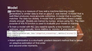 Model
fitModel fitting is a measure of how well a machine learning model
generalizes to similar data to that on which it was trained. A model that is
well-fitted produces more accurate outcomes. A model that is overfitted
matches the data too closely. A model that is underfitted doesn’t match
closely enough. Models are trained by numpy arrays using fit(). The main
purpose of this fit function is used to evaluate your model on training.
To train a model with fit(), you need to specify a loss function, an
optimizer, and optionally, some metrics to monitor. If your model has
multiple outputs, you can specify different losses and metrics for each
output, and you can modulate the contribution of each output to the total
loss of the model.
Adam optimization is a stochastic gradient descent method that is based
on adaptive estimation of first-order
and second-order moments.
 