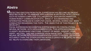 Abstra
ctDETECTING EMOTION FROM FACIAL EXPRESSION HAS BECOME AN URGENT
NEED BECAUSE OF ITS IMMENSE APPLICATIONS IN ARTIFICIAL INTELLIGENCE
SUCH AS HUMAN-COMPUTER COLLABORATION, DATA DRIVEN ANIMATION,
HUMAN-ROBOT COMMUNICATION ETC. SINCE IT IS A DEMANDING AND
INTERESTING PROBLEM IN COMPUTER VISION, SEVERAL WORKS HAD BEEN
CONDUCTED REGARDING THIS TOPIC. THE OBJECTIVE OF THIS PROJECT IS TO
DEVELOP A
FACIAL EXPRESSION RECOGNITION SYSTEM BASED ON CONVOLUTIONAL
NEURAL NETWORK WITH DATAAUGMENTATION. THIS APPROACH ENABLES TO
CLASSIFY SEVEN BASIC EMOTIONS CONSIST OF ANGRY, DISGUST, FEAR,
HAPPY, NEUTRAL, SAD AND SURPRISE FROM IMAGE DATA. CONVOLUTIONAL
NEURAL NETWORK WITH DATAAUGMENTATION LEADS TO HIGHER VALIDATION
ACCURACY THAN THE OTHER EXISTING MODELS (WHICH IS 96.24%) AS WELL
AS HELPS TO OVERCOME THEIR LIMITATIONS.
 