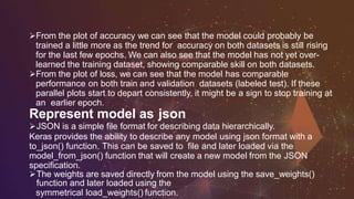 From the plot of accuracy we can see that the model could probably be
trained a little more as the trend for accuracy on both datasets is still rising
for the last few epochs. We can also see that the model has not yet over-
learned the training dataset, showing comparable skill on both datasets.
From the plot of loss, we can see that the model has comparable
performance on both train and validation datasets (labeled test). If these
parallel plots start to depart consistently, it might be a sign to stop training at
an earlier epoch.
Represent model as json
JSON is a simple file format for describing data hierarchically.
Keras provides the ability to describe any model using json format with a
to_json() function. This can be saved to file and later loaded via the
model_from_json() function that will create a new model from the JSON
specification.
The weights are saved directly from the model using the save_weights()
function and later loaded using the
symmetrical load_weights() function.
 