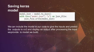 Saving keras
model
We can include the model in our code to give the inputs and predict
the outputs to cv2 and display an output after processing the input
weprovide to model we build.
 