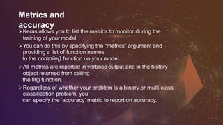 Metrics and
accuracy
Keras allows you to list the metrics to monitor during the
training of your model.
You can do this by specifying the “metrics” argument and
providing a list of function names
to the compile() function on your model.
All metrics are reported in verbose output and in the history
object returned from calling
the fit() function.
Regardless of whether your problem is a binary or multi-class
classification problem, you
can specify the ‘accuracy‘ metric to report on accuracy.
 