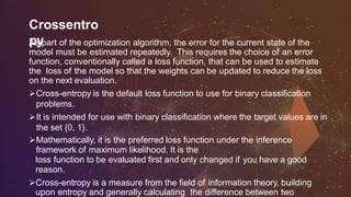 Crossentro
pyAs part of the optimization algorithm, the error for the current state of the
model must be estimated repeatedly. This requires the choice of an error
function, conventionally called a loss function, that can be used to estimate
the loss of the model so that the weights can be updated to reduce the loss
on the next evaluation.
Cross-entropy is the default loss function to use for binary classification
problems.
It is intended for use with binary classification where the target values are in
the set {0, 1}.
Mathematically, it is the preferred loss function under the inference
framework of maximum likelihood. It is the
loss function to be evaluated first and only changed if you have a good
reason.
Cross-entropy is a measure from the field of information theory, building
upon entropy and generally calculating the difference between two
 