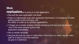 Web
applicationThe output of data is given to a web application.
We built the web application with flask.
Flask is a lightweight wsgi web application framework. It is designed to make
getting started quick and easy, with
the ability to scale up to complex applications.
 It began as a simple wrapper around werkzeug and jinja and has become
one of the most popular python web
application frameworks.
We us render template .
We give the path for input in video feed. If the input is a video, we the video
path or if input is from the webcam,
we give 0 in definition.
 