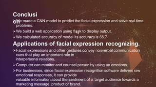 Conclusi
onWe made a CNN model to predict the facial expression and solve real time
problems.
We build a web application using flask to display output.
We calculated accuracy of model its accuracy is 66.7 .
Applications of facial expression recognizing.
Facial expressions and other gestures convey nonverbal communication
cues that play an important role in
interpersonal relations.
Computer can monitor and counsel person by using an emotions.
For businesses, since facial expression recognition software delivers raw
emotional responses, it can provide
valuable information about the sentiment of a target audience towards a
marketing message, product or brand.
 