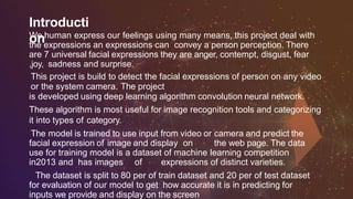 Introducti
onWe human express our feelings using many means, this project deal with
the expressions an expressions can convey a person perception. There
are 7 universal facial expressions they are anger, contempt, disgust, fear
,joy, sadness and surprise.
This project is build to detect the facial expressions of person on any video
or the system camera. The project
is developed using deep learning algorithm convolution neural network.
These algorithm is most useful for image recognition tools and categorizing
it into types of category.
The model is trained to use input from video or camera and predict the
facial expression of image and display on the web page. The data
use for training model is a dataset of machine learning competition
in2013 and has images of expressions of distinct varieties.
The dataset is split to 80 per of train dataset and 20 per of test dataset
for evaluation of our model to get how accurate it is in predicting for
inputs we provide and display on the screen
 