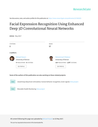See	discussions,	stats,	and	author	profiles	for	this	publication	at:	https://www.researchgate.net/publication/317062429
Facial	Expression	Recognition	Using	Enhanced
Deep	3D	Convolutional	Neural	Networks
Article	·	May	2017
CITATIONS
0
READS
97
2	authors:
Some	of	the	authors	of	this	publication	are	also	working	on	these	related	projects:
closed-loop	deep	brain	stimulation,	human	behavior	recognition,	brain	signals	View	project
Wearable	Health	Monitoring	View	project
Behzad	Hasani
University	of	Denver
9	PUBLICATIONS			8	CITATIONS			
SEE	PROFILE
Mohammad	H	Mahoor
University	of	Denver
116	PUBLICATIONS			1,397	CITATIONS			
SEE	PROFILE
All	content	following	this	page	was	uploaded	by	Behzad	Hasani	on	25	May	2017.
The	user	has	requested	enhancement	of	the	downloaded	file.
 