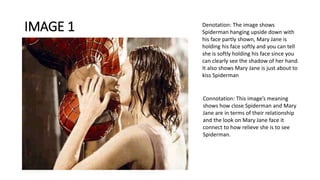 IMAGE 1 Denotation: The image shows
Spiderman hanging upside down with
his face partly shown, Mary Jane is
holding his face softly and you can tell
she is softly holding his face since you
can clearly see the shadow of her hand.
It also shows Mary Jane is just about to
kiss Spiderman
Connotation: This image’s meaning
shows how close Spiderman and Mary
Jane are in terms of their relationship
and the look on Mary Jane face it
connect to how relieve she is to see
Spiderman.
 