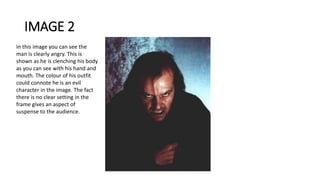 IMAGE 2
In this image you can see the
man is clearly angry. This is
shown as he is clenching his body
as you can see with his hand and
mouth. The colour of his outfit
could connote he is an evil
character in the image. The fact
there is no clear setting in the
frame gives an aspect of
suspense to the audience.
 