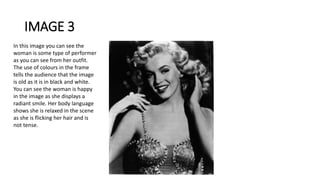 IMAGE 3
In this image you can see the
woman is some type of performer
as you can see from her outfit.
The use of colours in the frame
tells the audience that the image
is old as it is in black and white.
You can see the woman is happy
in the image as she displays a
radiant smile. Her body language
shows she is relaxed in the scene
as she is flicking her hair and is
not tense.
 