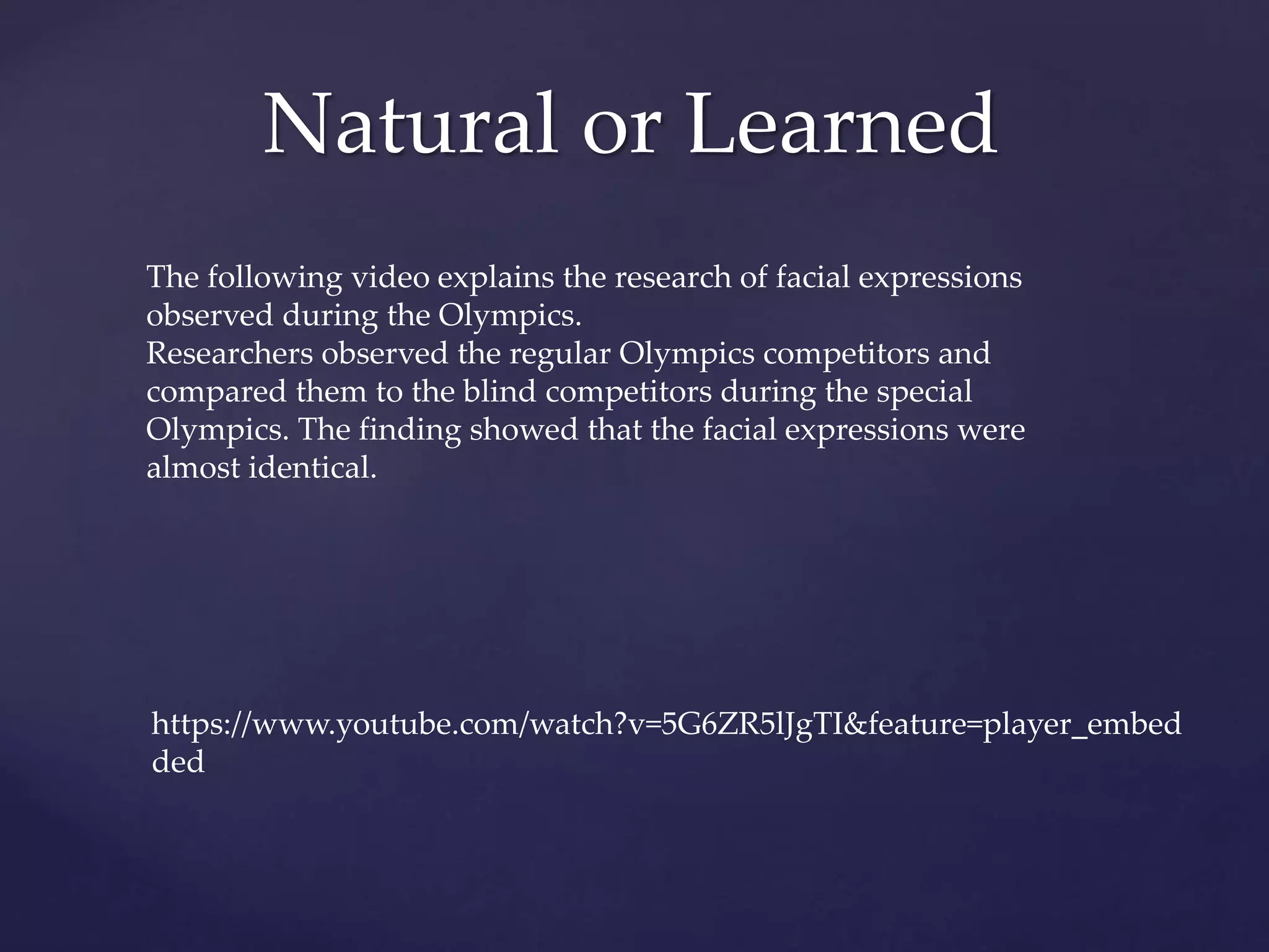 Natural or Learned
https://www.youtube.com/watch?v=5G6ZR5lJgTI&feature=player_embed
ded
The following video explains the research of facial expressions
observed during the Olympics.
Researchers observed the regular Olympics competitors and
compared them to the blind competitors during the special
Olympics. The finding showed that the facial expressions were
almost identical.
 