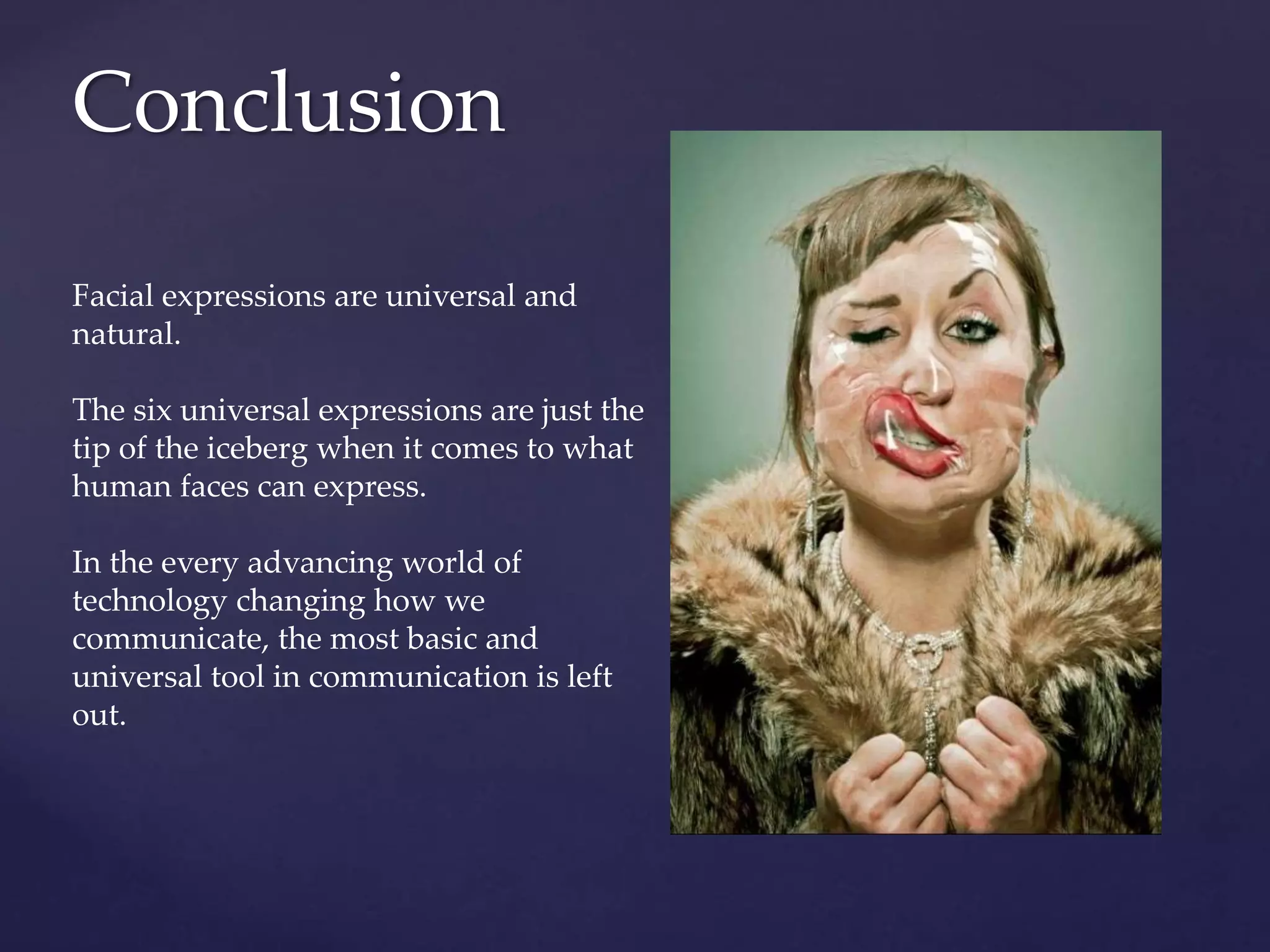 Conclusion
Facial expressions are universal and
natural.
The six universal expressions are just the
tip of the iceberg when it comes to what
human faces can express.
In the every advancing world of
technology changing how we
communicate, the most basic and
universal tool in communication is left
out.
 