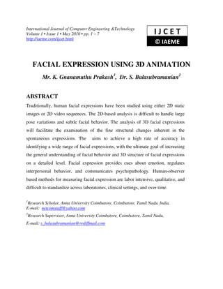 International Journal of Computer Engineering &Technology
Volume 1 • Issue 1 • May 2010 • pp. 1 – 7                              IJCET
http://iaeme.com/ijcet.html
                                                                        © IAEME


      FACIAL EXPRESSION USING 3D ANIMATION
           Mr. K. Gnanamuthu Prakash1, Dr. S. Balasubramanian2


ABSTRACT
Traditionally, human facial expressions have been studied using either 2D static
images or 2D video sequences. The 2D-based analysis is difficult to handle large
pose variations and subtle facial behavior. The analysis of 3D facial expressions
will facilitate the examination of the fine structural changes inherent in the
spontaneous expressions. The         aims to achieve a high rate of accuracy in
identifying a wide range of facial expressions, with the ultimate goal of increasing
the general understanding of facial behavior and 3D structure of facial expressions
on a detailed level. Facial expression provides cues about emotion, regulates
interpersonal behavior, and communicates psychopathology. Human-observer
based methods for measuring facial expression are labor intensive, qualitative, and
difficult to standardize across laboratories, clinical settings, and over time.

1
 Research Scholar, Anna University Coimbatore, Coimbatore, Tamil Nadu, India.
E-mail: netcomstaff@yahoo.com
2
    Research Supervisor, Anna University Coimbatore, Coimbatore, Tamil Nadu,
E-mail: s_balasubramanian@rediffmail.com
 