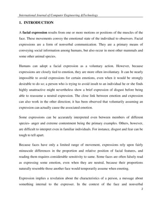 International Journal of Computer Engineering &Technology

1. INTRODUCTION

A facial expression results from one or more motions or positions of the muscles of the
face. These movements convey the emotional state of the individual to observers. Facial
expressions are a form of nonverbal communication. They are a primary means of
conveying social information among humans, but also occur in most other mammals and
some other animal species.

Humans can adopt a facial expression as a voluntary action. However, because
expressions are closely tied to emotion, they are more often involuntary. It can be nearly
impossible to avoid expressions for certain emotions, even when it would be strongly
desirable to do so; a person who is trying to avoid insult to an individual he or she finds
highly unattractive might nevertheless show a brief expression of disgust before being
able to reassume a neutral expression. The close link between emotion and expression
can also work in the other direction; it has been observed that voluntarily assuming an
expression can actually cause the associated emotion.

Some expressions can be accurately interpreted even between members of different
species- anger and extreme contentment being the primary examples. Others, however,
are difficult to interpret even in familiar individuals. For instance, disgust and fear can be
tough to tell apart.

Because faces have only a limited range of movement, expressions rely upon fairly
minuscule differences in the proportion and relative position of facial features, and
reading them requires considerable sensitivity to same. Some faces are often falsely read
as expressing some emotion, even when they are neutral, because their proportions
naturally resemble those another face would temporarily assume when emoting.

Expression implies a revelation about the characteristics of a person, a message about
something internal to the expresser. In the context of the face and nonverbal
                                                                                            2
 