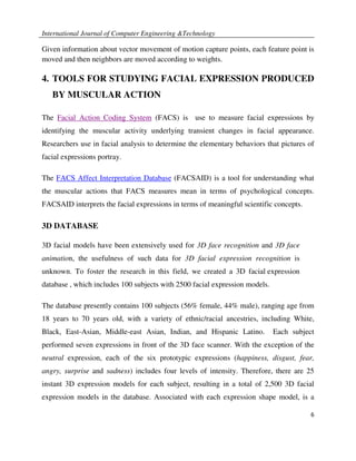 International Journal of Computer Engineering &Technology

Given information about vector movement of motion capture points, each feature point is
moved and then neighbors are moved according to weights.

4. TOOLS FOR STUDYING FACIAL EXPRESSION PRODUCED
   BY MUSCULAR ACTION

The Facial Action Coding System (FACS) is use to measure facial expressions by
identifying the muscular activity underlying transient changes in facial appearance.
Researchers use in facial analysis to determine the elementary behaviors that pictures of
facial expressions portray.

The FACS Affect Interpretation Database (FACSAID) is a tool for understanding what
the muscular actions that FACS measures mean in terms of psychological concepts.
FACSAID interprets the facial expressions in terms of meaningful scientific concepts.

3D DATABASE

3D facial models have been extensively used for 3D face recognition and 3D face
animation, the usefulness of such data for 3D facial expression recognition is
unknown. To foster the research in this field, we created a 3D facial expression
database , which includes 100 subjects with 2500 facial expression models.

The database presently contains 100 subjects (56% female, 44% male), ranging age from
18 years to 70 years old, with a variety of ethnic/racial ancestries, including White,
Black, East-Asian, Middle-east Asian, Indian, and Hispanic Latino.           Each subject
performed seven expressions in front of the 3D face scanner. With the exception of the
neutral expression, each of the six prototypic expressions (happiness, disgust, fear,
angry, surprise and sadness) includes four levels of intensity. Therefore, there are 25
instant 3D expression models for each subject, resulting in a total of 2,500 3D facial
expression models in the database. Associated with each expression shape model, is a

                                                                                        6
 